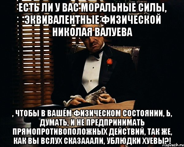 есть ли у вас моральные силы, эквивалентные физической николая валуева , чтобы в вашем физическом состоянии, Ь, думать, и не предпринимать прямопротивоположных действий, так же, как вы вслух сказааали, ублюдки хуевы?!, Мем Дон Вито Корлеоне