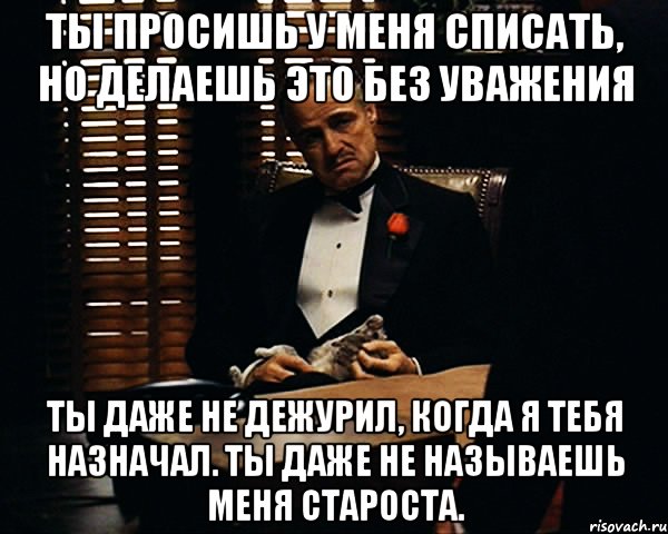 Ты просишь у меня списать, но делаешь это без уважения ты даже не дежурил, когда я тебя назначал. Ты даже не называешь меня Староста., Мем Дон Вито Корлеоне