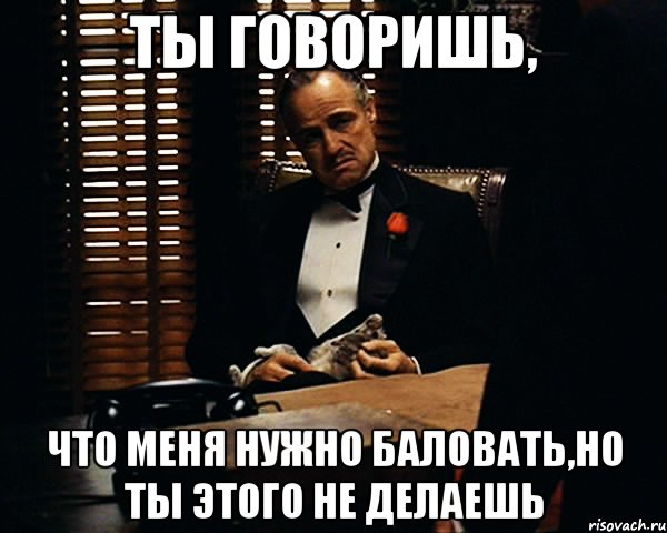 ты говоришь, что меня нужно баловать,но ты этого не делаешь, Мем Дон Вито Корлеоне