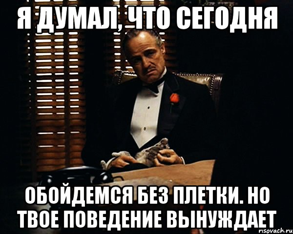 Я думал, что сегодня обойдемся без плетки. Но твое поведение вынуждает, Мем Дон Вито Корлеоне