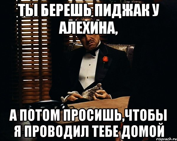 ты берешь пиджак у алехина, а потом просишь,чтобы я проводил тебе домой, Мем Дон Вито Корлеоне