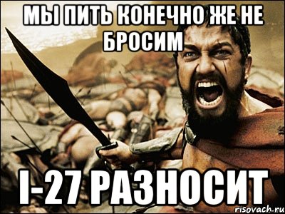 Мы пить конечно же не бросим I-27 разносит, Мем Это Спарта