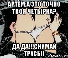 АРТЁМ,А ЭТО ТОЧНО ТВОЯ ЧЕТЫРКА? ДА ДА!!!СНИМАЙ ТРУСЫ!, Мем А ты точно