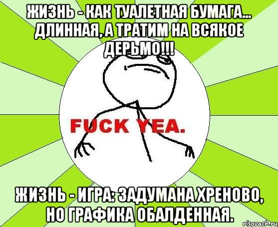 Жизнь - как туалетная бумага... Длинная, а тратим на всякое дерьмо!!! Жизнь - игра: задумана хреново, но графика обалденная., Мем фак е