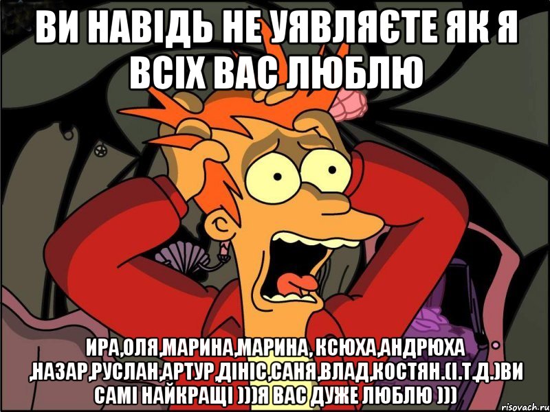 Ви навідь не уявляєте як я всіх вас люблю Ира,Оля,Марина,Марина, Ксюха,Андрюха ,Назар,Руслан,Артур,Дініс,Саня,Влад,Костян.(і.т.д.)ви самі найкращі )))я вас дуже люблю ))), Мем Фрай в панике