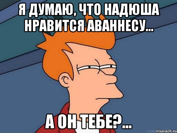 Я думаю, что Надюша нравится Аваннесу... А он тебе?..., Мем  Фрай (мне кажется или)