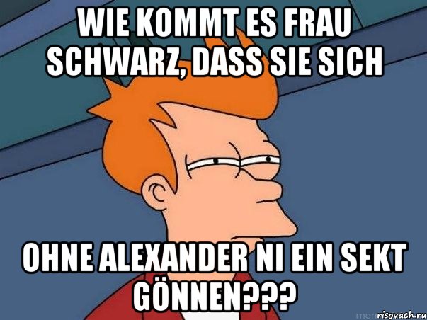 Wie kommt es Frau Schwarz, dass Sie sich Ohne Alexander ni ein Sekt gönnen???, Мем  Фрай (мне кажется или)