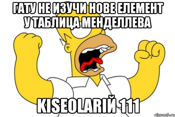 ГАТУ НЕ ИЗУЧИ НОВЕ ЕЛЕМЕНТ У ТАБЛИЦА МЕНДЕЛЛЕВА kiseolariЙ 111, Мем Разъяренный Гомер