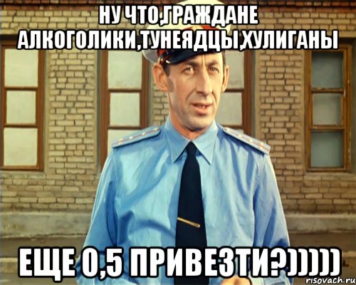 Ну что,граждане алкоголики,тунеядцы,хулиганы Еще 0,5 привезти?)))))