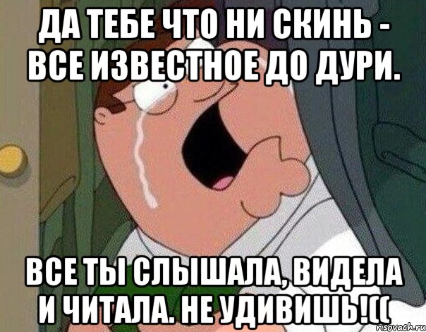 Да тебе что ни скинь - все известное до дури. Все ты слышала, видела и читала. Не удивишь!((