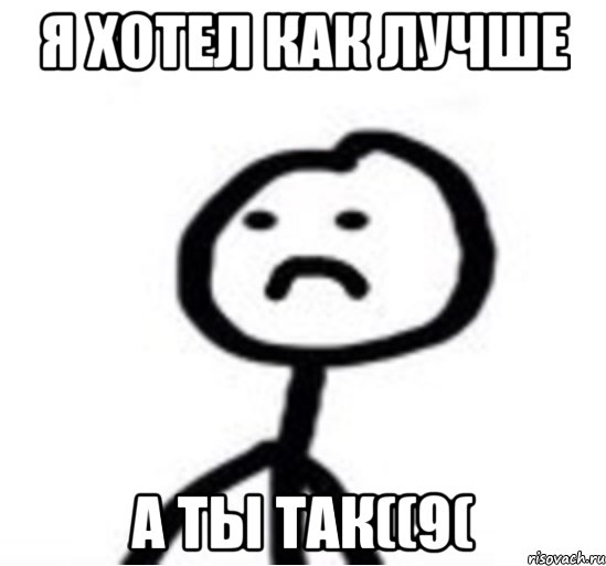 Я хотел как лучше А ты так((9(