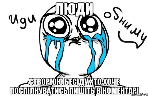 Люди Створюю бесіду хто хоче поспілкуватись пишіть в коментарі, Мем Иди обниму