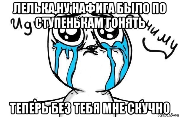 Лелька,ну нафига было по ступенькам гонять теперь без тебя мне скучно, Мем Иди обниму