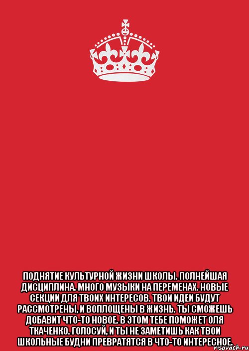  Поднятие культурной жизни школы. Полнейшая дисциплина. Много музыки на переменах. Новые секции для твоих интересов. Твои идеи будут рассмотрены, и воплощены в жизнь. Ты сможешь добавит что-то новое. В этом тебе поможет Оля Ткаченко. Голосуй, и ты не заметишь как твои школьные будни превратятся в что-то интересное., Комикс Keep Calm 3