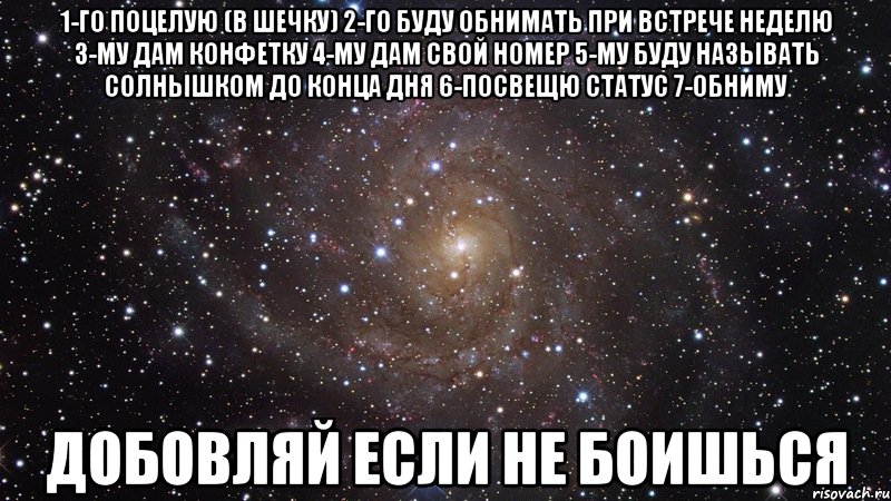 1-го поцелую (в шечку) 2-го буду обнимать при встрече неделю 3-му дам конфетку 4-му дам свой номер 5-му буду называть солнышком до конца дня 6-посвещю статус 7-обниму Добовляй если не боишься, Мем  Космос (офигенно)