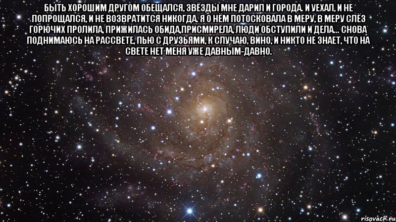 Быть хорошим другом обещался, звёзды мне дарил и города. И уехал, и не попрощался, и не возвратится никогда. Я о нём потосковала в меру, в меру слёз горючих пролила, Прижилась обида,присмирела, люди обступили и дела... Снова поднимаюсь на рассвете, пью с друзьями, к случаю, вино, и никто не знает, что на свете нет меня уже давным-давно. , Мем  Космос (офигенно)