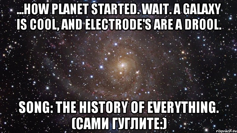 ...how planet started. wait. a galaxy is cool, and electrode's are a drool. song: the history of everything. (сами гуглите:), Мем  Космос (офигенно)