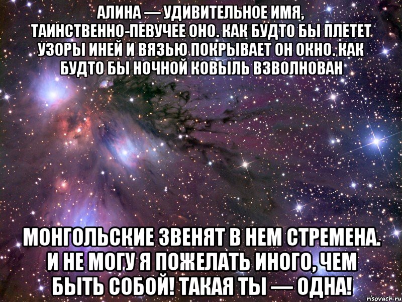 Алина — удивительное имя, Таинственно-певучее оно. Как будто бы плетет узоры иней И вязью покрывает он окно. Как будто бы ночной ковыль взволнован Монгольские звенят в нем стремена. И не могу я пожелать иного, Чем быть собой! Такая ты — одна!, Мем Космос