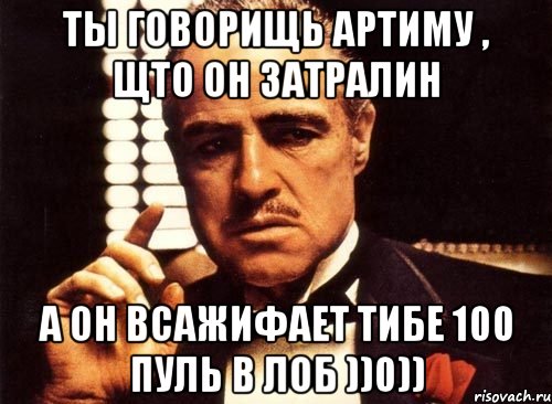 ТЫ говорищь Артиму , щто он затралин А он всажиФАет тибе 100 пуль в лоб ))0)), Мем крестный отец