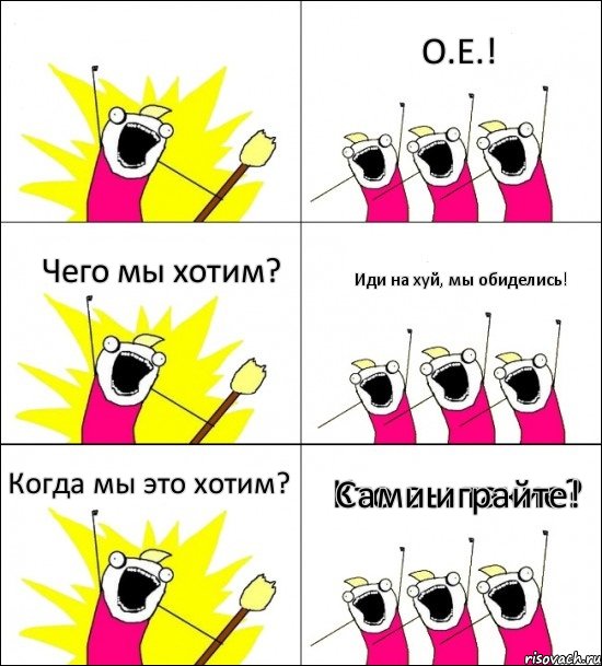 Кто вы такие? О.Е.! Чего мы хотим? Иди на хуй, мы обиделись! Когда мы это хотим? Сами играйте!