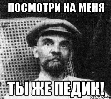 Посмотри на меня ТЫ ЖЕ ПЕДИК!