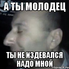 А ТЫ МОЛОДЕЦ ТЫ НЕ ИЗДЕВАЛСЯ НАДО МНОЙ