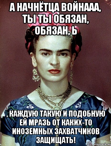 а начнётца войнааа, ты ты обязан, обязан, Ь , каждую такую и подобную ей мразь от каких-то иноземных захватчиков защищать!, Мем Magdalena Carmen Frieda Kahlo Ca