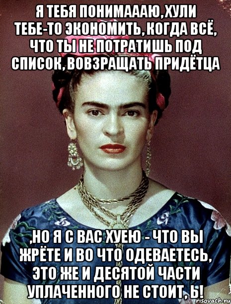 я тебя понимаааю, хули тебе-то экономить, когда всё, что ты не потратишь под список, вовзращать придётца ,но я с вас хуею - что вы жрёте и во что одеваетесь, это же и десятой части уплаченного не стоит, Ь!, Мем Magdalena Carmen Frieda Kahlo Ca