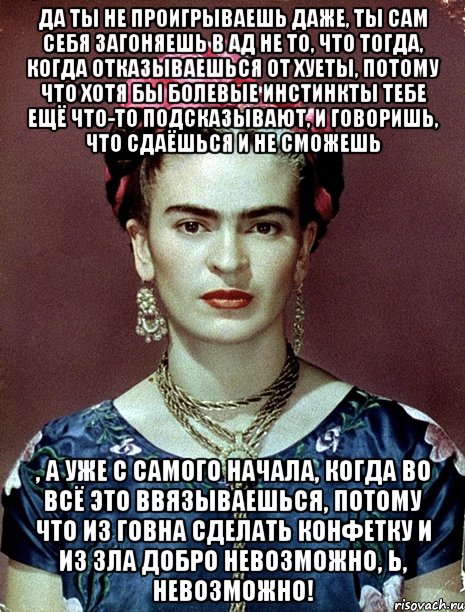 Да ты не проигрываешь даже, ты сам себя загоняешь в ад не то, что тогда, когда отказываешься от хуеты, потому что хотя бы болевые инстинкты тебе ещё что-то подсказывают, и говоришь, что сдаёшься и не сможешь , а уже с самого начала, когда во всё это ввязываешься, потому что из говна сделать конфетку и из зла добро невозможно, Ь, невозможно!, Мем Magdalena Carmen Frieda Kahlo Ca