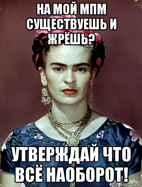 На мой МПМ существуешь и жрёшь? Утверждай что всё наоборот!, Мем Magdalena Carmen Frieda Kahlo Ca