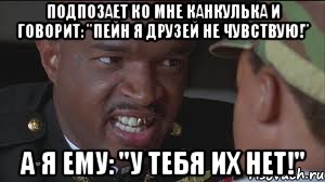 Подпозает ко мне канкулька и говорит: "Пейн я друзей не чувствую!" А я ему: "У тебя их нет!"