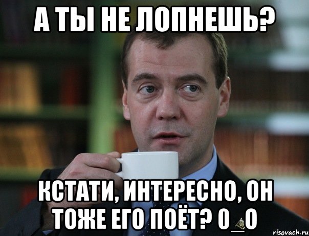 А ты не лопнешь? Кстати, интересно, он тоже его поёт? 0_о, Мем Медведев спок бро