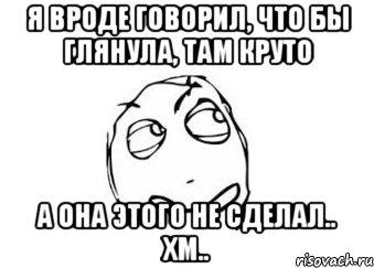 Я вроде говорил, что бы глянула, там круто А она этого не сделал.. Хм.., Мем Мне кажется или