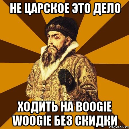 НЕ ЦАРСКОЕ ЭТО ДЕЛО ХОДИТЬ НА BOOGIE WOOGIE БЕЗ СКИДКИ, Мем Не царское это дело