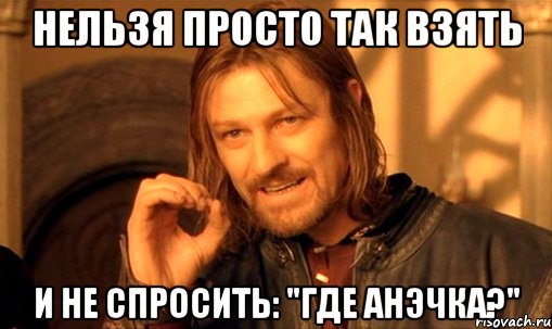 нельзя просто так взять и не спросить: "где анэчка?", Мем Нельзя просто так взять и (Боромир мем)