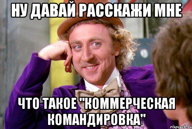 НУ ДАВАЙ РАССКАЖИ МНЕ ЧТО ТАКОЕ "КОММЕРЧЕСКАЯ КОМАНДИРОВКА", Мем Ну давай расскажи (Вилли Вонка)