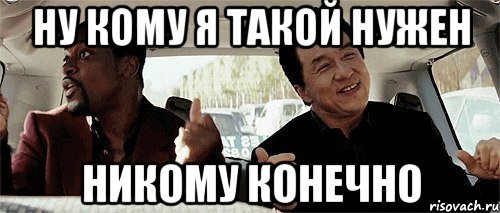 ну кому я такой нужен никому конечно