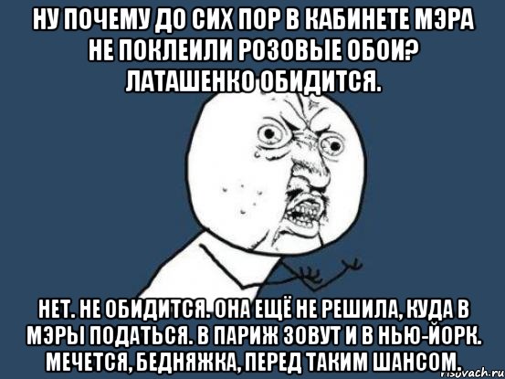 НУ ПОЧЕМУ ДО СИХ ПОР В КАБИНЕТЕ МЭРА НЕ ПОКЛЕИЛИ РОЗОВЫЕ ОБОИ? ЛАТАШЕНКО ОБИДИТСЯ. НЕТ. НЕ ОБИДИТСЯ. ОНА ЕЩЁ НЕ РЕШИЛА, КУДА В МЭРЫ ПОДАТЬСЯ. В ПАРИЖ ЗОВУТ И В НЬЮ-ЙОРК. МЕЧЕТСЯ, БЕДНЯЖКА, ПЕРЕД ТАКИМ ШАНСОМ., Мем Ну почему