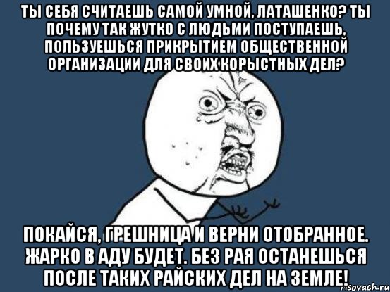 ТЫ СЕБЯ СЧИТАЕШЬ САМОЙ УМНОЙ, ЛАТАШЕНКО? ТЫ ПОЧЕМУ ТАК ЖУТКО С ЛЮДЬМИ ПОСТУПАЕШЬ, ПОЛЬЗУЕШЬСЯ ПРИКРЫТИЕМ ОБЩЕСТВЕННОЙ ОРГАНИЗАЦИИ ДЛЯ СВОИХ КОРЫСТНЫХ ДЕЛ? ПОКАЙСЯ, ГРЕШНИЦА И ВЕРНИ ОТОБРАННОЕ. ЖАРКО В АДУ БУДЕТ. БЕЗ РАЯ ОСТАНЕШЬСЯ ПОСЛЕ ТАКИХ РАЙСКИХ ДЕЛ НА ЗЕМЛЕ!, Мем Ну почему