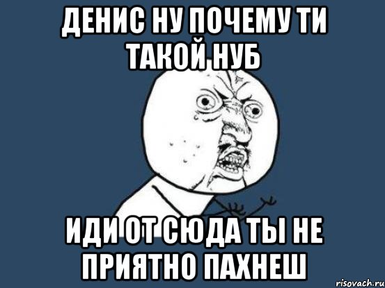 Денис ну почему ти такой нуб иди от сюда ты не приятно пахнеш, Мем Ну почему