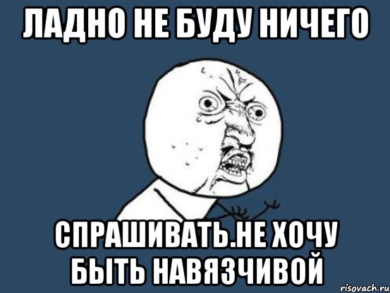 ладно не буду ничего спрашивать.НЕ ХОЧУ БЫТЬ НАВЯЗЧИВОЙ, Мем Ну почему