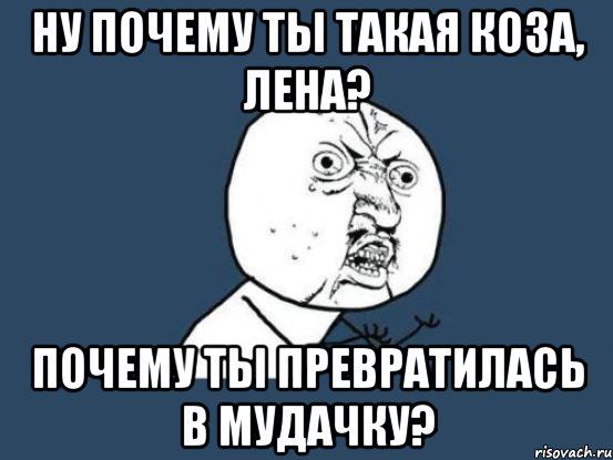 ну почему ты такая коза, Лена? Почему ты превратилась в мудачку?, Мем Ну почему