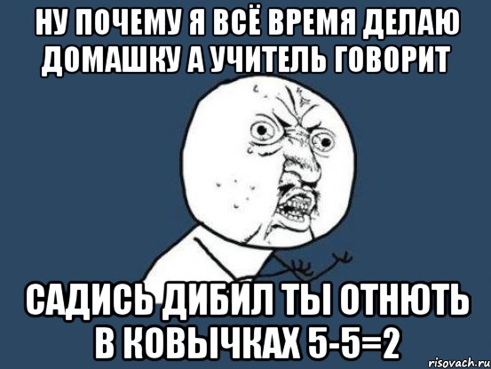 Ну почему я всё время делаю домашку а учитель говорит Садись дибил ты отнють в ковычках 5-5=2, Мем Ну почему