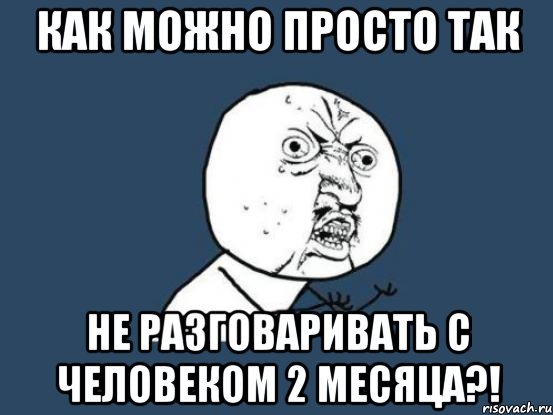 как можно просто так не разговаривать с человеком 2 месяца?!, Мем Ну почему