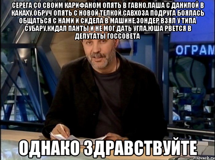 Серега со своим карифаном опять в гавно,Паша с Данилой в какаху,Обруч опять с новой телкой,Савхоза подруга боялась общаться с нами и сидела в машине,Зондер взял у типа субару,кидал панты и не мог дать угла,Юша рвется в депутаты госсовета однако здравствуйте, Мем Однако Здравствуйте