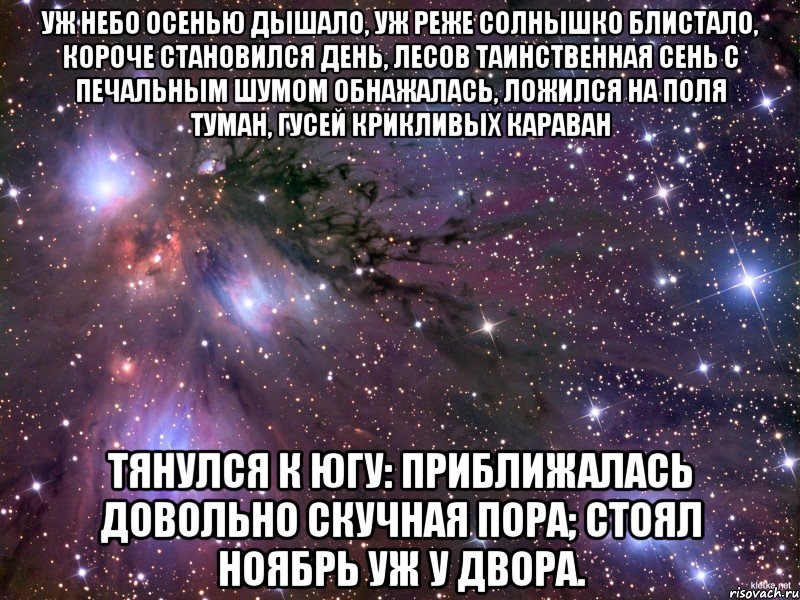 Уж небо осенью дышало, Уж реже солнышко блистало, Короче становился день, Лесов таинственная сень С печальным шумом обнажалась, Ложился на поля туман, Гусей крикливых караван Тянулся к югу: приближалась Довольно скучная пора; Стоял ноябрь уж у двора., Мем Космос