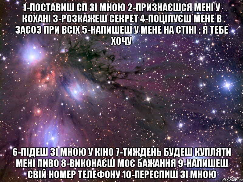 1-Поставиш СП зі мною 2-Признаєшся мені у кохані 3-Розкажеш секрет 4-Поцілуєш мене в засоз при всіх 5-Напишеш у мене на стіні : Я тебе хочу 6-Підеш зі мною у кіно 7-Тиждень будеш купляти мені пиво 8-Виконаєш моє бажання 9-Напишеш свій номер телефону 10-Переспиш зі мною, Мем Космос