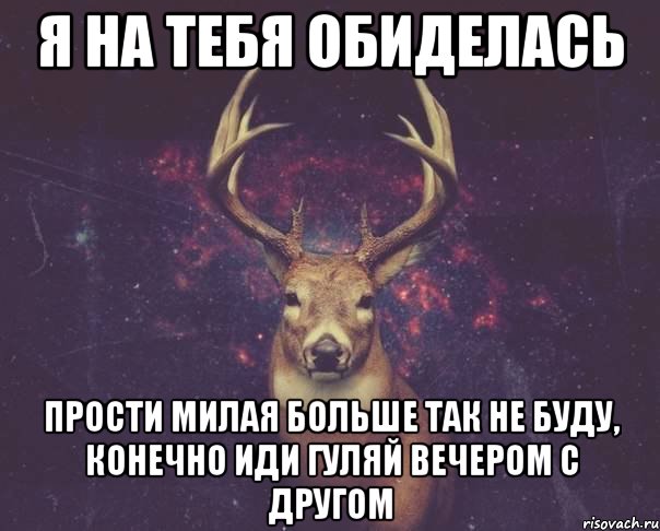 я на тебя обиделась прости милая больше так не буду, конечно иди гуляй вечером с другом