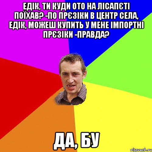 едік, ти куди ото на лісапєті поїхав? -по прєзіки в центр села, Едік, можеш купить у мене імпортні прєзіки -правда? да, БУ, Мем Чоткий паца