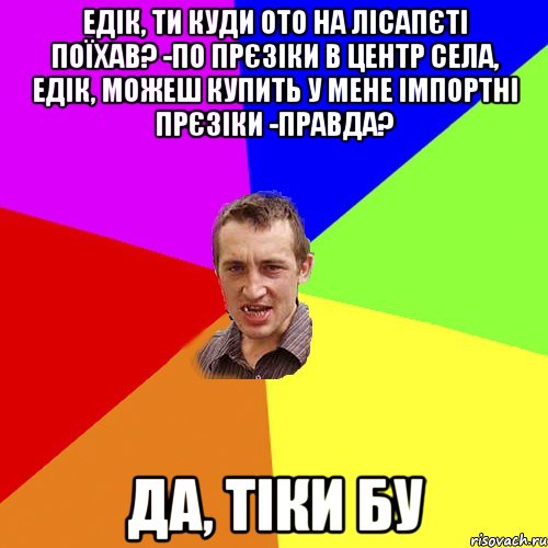 едік, ти куди ото на лісапєті поїхав? -по прєзіки в центр села, Едік, можеш купить у мене імпортні прєзіки -правда? да, тіки БУ, Мем Чоткий паца